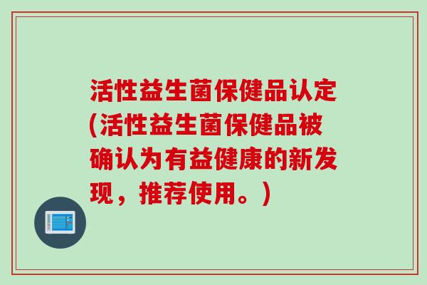 活性益生菌保健品认定(活性益生菌保健品被确认为有益健康的新发现，推荐使用。)