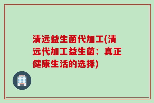 清远益生菌代加工(清远代加工益生菌：真正健康生活的选择)
