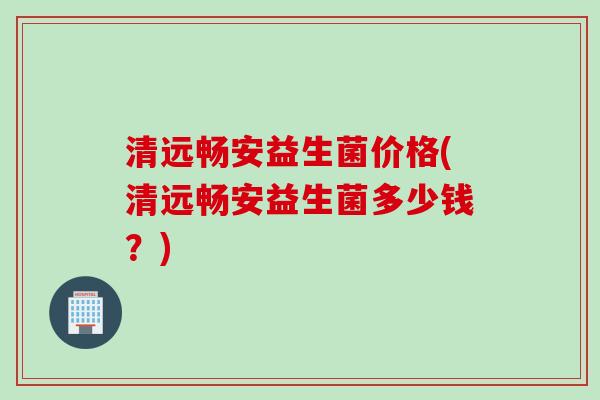 清远畅安益生菌价格(清远畅安益生菌多少钱？)