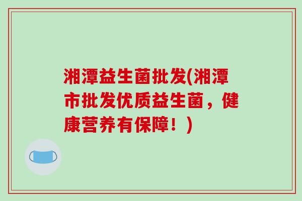湘潭益生菌批发(湘潭市批发优质益生菌,健康营养有保障!) 湘潭益生菌批发(湘潭市批发优质益生菌,健康营养有保障!)