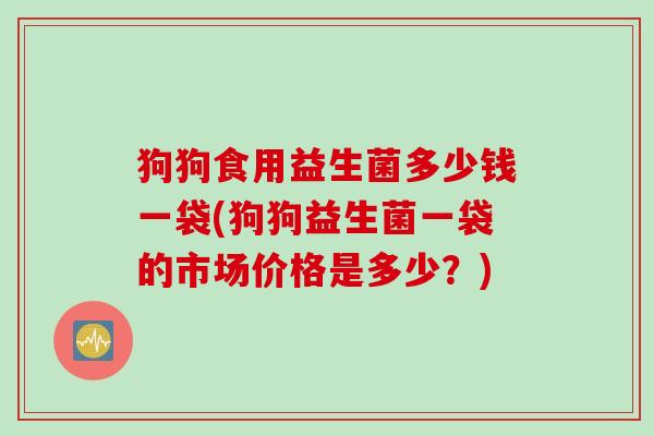 狗狗食用益生菌多少钱一袋(狗狗益生菌一袋的市场价格是多少？)