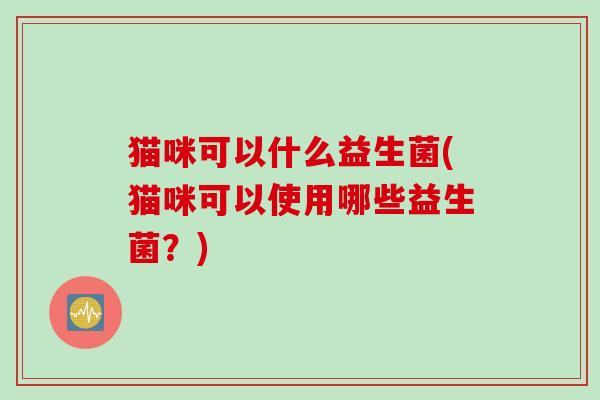 猫咪可以什么益生菌(猫咪可以使用哪些益生菌?) 猫咪可以什么益生菌(猫咪可以使用哪些益生菌?)