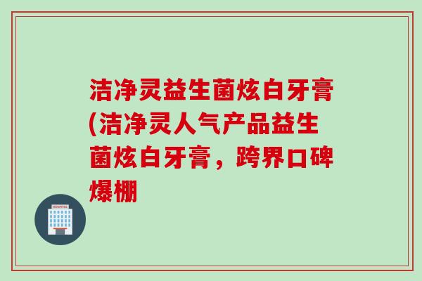 洁净灵益生菌炫白牙膏(洁净灵人气产品益生菌炫白牙膏,跨界口碑爆棚 洁净灵益生菌炫白牙膏(洁净灵人气产品益生菌炫白牙膏,跨界口碑爆棚