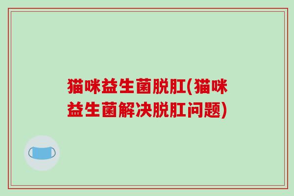 猫咪益生菌脱肛(猫咪益生菌解决脱肛问题) 猫咪益生菌脱肛(猫咪益生菌解决脱肛问题)