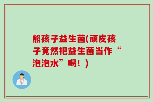 熊孩子益生菌(顽皮孩子竟然把益生菌当作“泡泡水”喝!) 熊孩子益生菌(顽皮孩子竟然把益生菌当作“泡泡水”喝!)