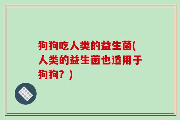 狗狗吃人类的益生菌(人类的益生菌也适用于狗狗?) 狗狗吃人类的益生菌(人类的益生菌也适用于狗狗?)