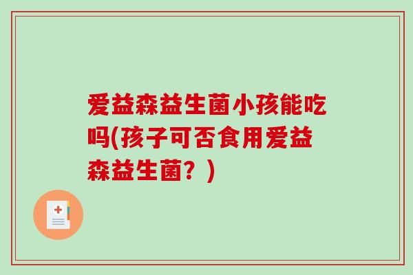 爱益森益生菌小孩能吃吗(孩子可否食用爱益森益生菌?) 爱益森益生菌小孩能吃吗(孩子可否食用爱益森益生菌?)