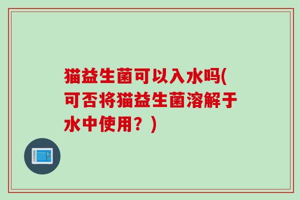 猫益生菌可以入水吗(可否将猫益生菌溶解于水中使用?) 猫益生菌可以入水吗(可否将猫益生菌溶解于水中使用?)