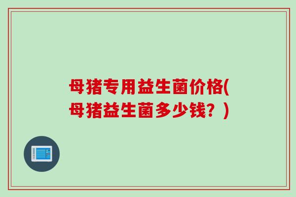 母猪专用益生菌价格(母猪益生菌多少钱?) 母猪专用益生菌价格(母猪益生菌多少钱?)
