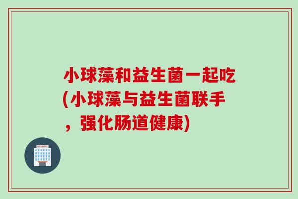 小球藻和益生菌一起吃(小球藻与益生菌联手，强化肠道健康)