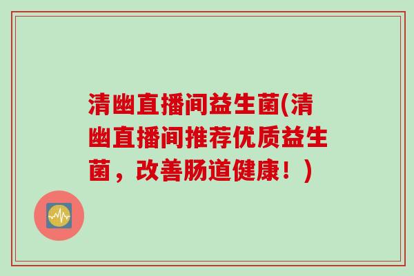 清幽直播间益生菌(清幽直播间推荐优质益生菌,改善肠道健康!) 清幽直播间益生菌(清幽直播间推荐优质益生菌,改善肠道健康!)