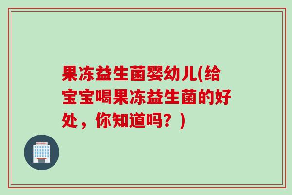 果冻益生菌婴幼儿(给宝宝喝果冻益生菌的好处，你知道吗？)