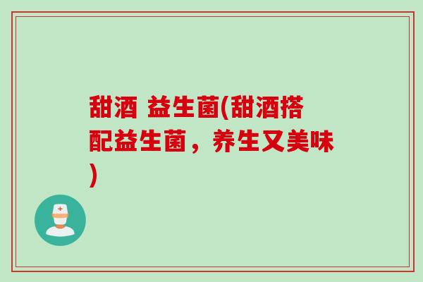 甜酒 益生菌(甜酒搭配益生菌,养生又美味) 甜酒 益生菌(甜酒搭配益生菌,养生又美味)