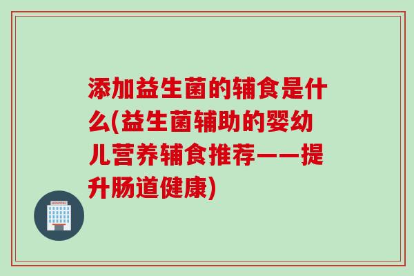 添加益生菌的辅食是什么(益生菌辅助的婴幼儿营养辅食推荐——提升肠道健康)