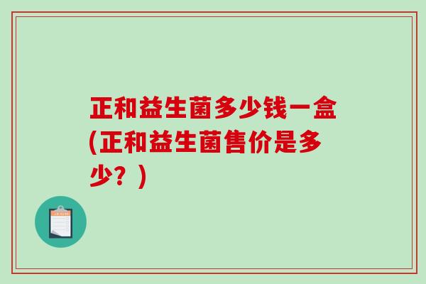 正和益生菌多少钱一盒(正和益生菌售价是多少?) 正和益生菌多少钱一盒(正和益生菌售价是多少?)