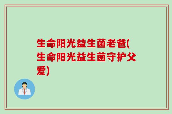 生命阳光益生菌老爸(生命阳光益生菌守护父爱) 生命阳光益生菌老爸(生命阳光益生菌守护父爱)