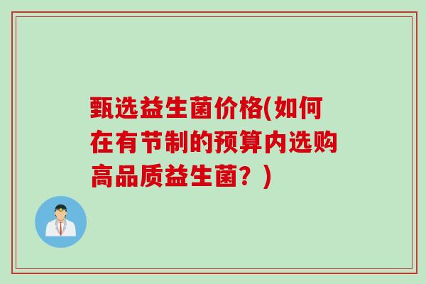 甄选益生菌价格(如何在有节制的预算内选购高品质益生菌?) 甄选益生菌价格(如何在有节制的预算内选购高品质益生菌?)