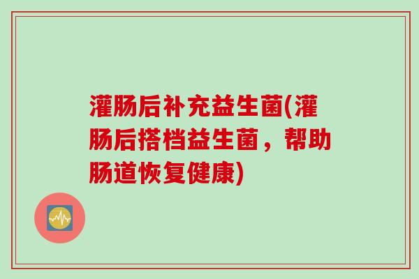 灌肠后补充益生菌(灌肠后搭档益生菌,帮助肠道恢复健康) 灌肠后补充益生菌(灌肠后搭档益生菌,帮助肠道恢复健康)