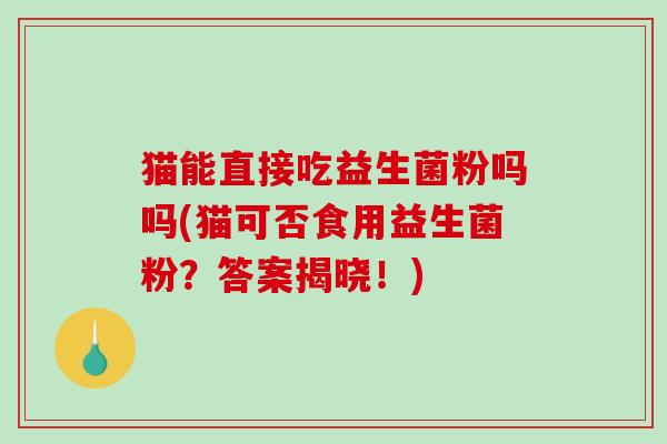猫能直接吃益生菌粉吗吗(猫可否食用益生菌粉?答案揭晓!) 猫能直接吃益生菌粉吗吗(猫可否食用益生菌粉?答案揭晓!)