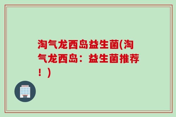 淘气龙西岛益生菌(淘气龙西岛:益生菌推荐!) 淘气龙西岛益生菌(淘气龙西岛:益生菌推荐!)