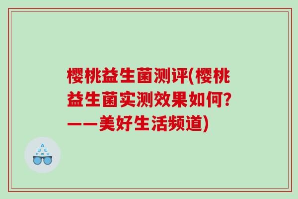 樱桃益生菌测评(樱桃益生菌实测效果如何?——美好生活频道) 樱桃益生菌测评(樱桃益生菌实测效果如何?——美好生活频道)