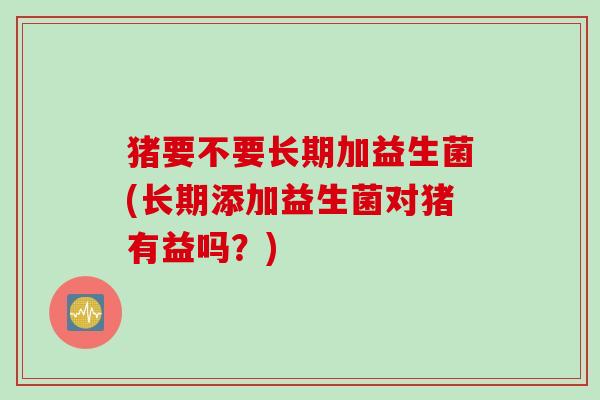 猪要不要长期加益生菌(长期添加益生菌对猪有益吗？)