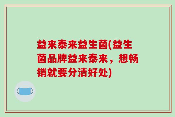 益来泰来益生菌(益生菌品牌益来泰来,想畅销就要分清好处) 益来泰来益生菌(益生菌品牌益来泰来,想畅销就要分清好处)
