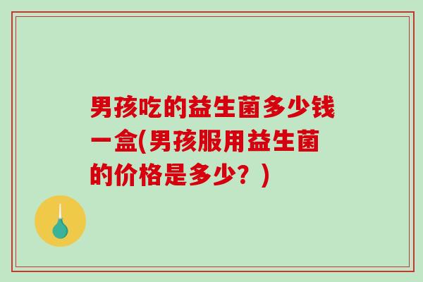 男孩吃的益生菌多少钱一盒(男孩服用益生菌的价格是多少?) 男孩吃的益生菌多少钱一盒(男孩服用益生菌的价格是多少?)