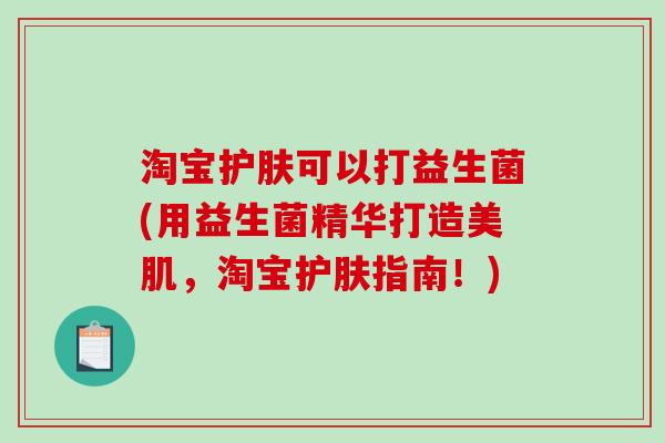 淘宝护肤可以打益生菌(用益生菌精华打造美肌,淘宝护肤指南!) 淘宝护肤可以打益生菌(用益生菌精华打造美肌,淘宝护肤指南!)