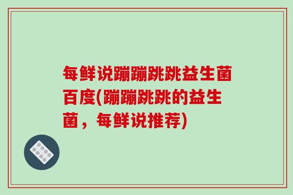 每鲜说蹦蹦跳跳益生菌百度(蹦蹦跳跳的益生菌,每鲜说推荐) 每鲜说蹦蹦跳跳益生菌百度(蹦蹦跳跳的益生菌,每鲜说推荐)