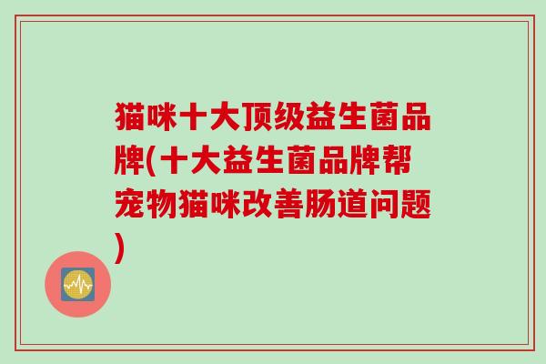 猫咪十大益生菌品牌(十大益生菌品牌帮宠物猫咪改善肠道问题) 猫咪十大益生菌品牌(十大益生菌品牌帮宠物猫咪改善肠道问题)