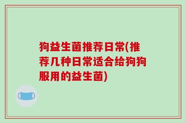 狗益生菌推荐日常(推荐几种日常适合给狗狗服用的益生菌) 狗益生菌推荐日常(推荐几种日常适合给狗狗服用的益生菌)