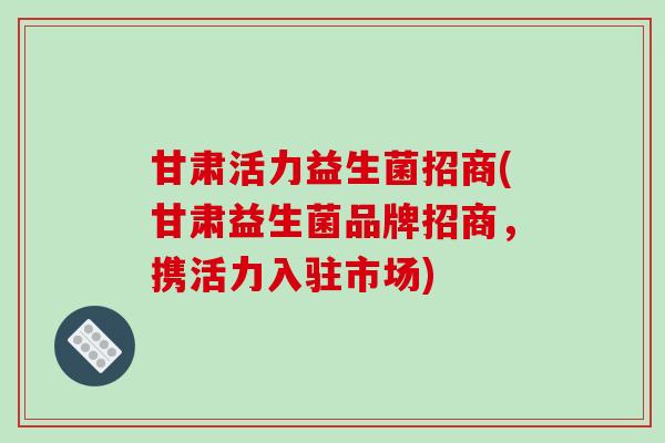 甘肃活力益生菌招商(甘肃益生菌品牌招商,携活力入驻市场) 甘肃活力益生菌招商(甘肃益生菌品牌招商,携活力入驻市场)