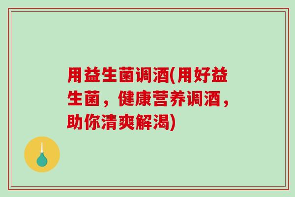 用益生菌调酒(用好益生菌,健康营养调酒,助你清爽解渴) 用益生菌调酒(用好益生菌,健康营养调酒,助你清爽解渴)