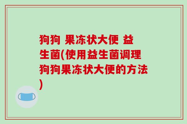 狗狗 果冻状大便 益生菌(使用益生菌调理狗狗果冻状大便的方法)