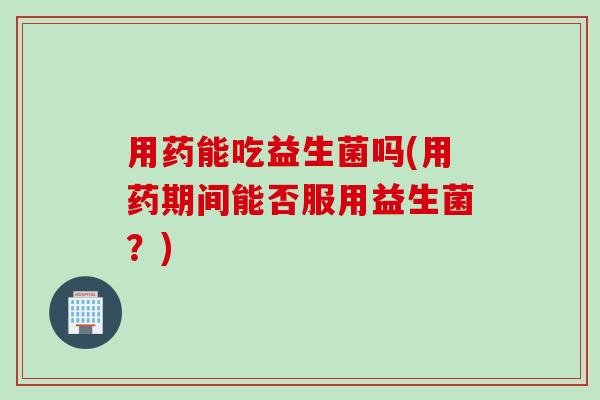 用药能吃益生菌吗(用药期间能否服用益生菌?) 用药能吃益生菌吗(用药期间能否服用益生菌?)