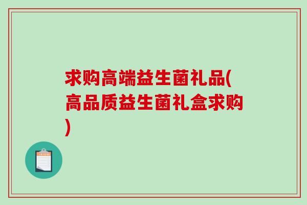 求购高端益生菌礼品(高品质益生菌礼盒求购)