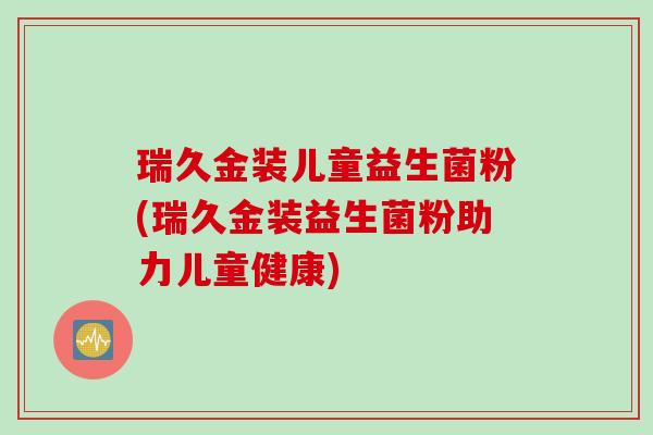 瑞久金装儿童益生菌粉(瑞久金装益生菌粉助力儿童健康) 瑞久金装儿童益生菌粉(瑞久金装益生菌粉助力儿童健康)