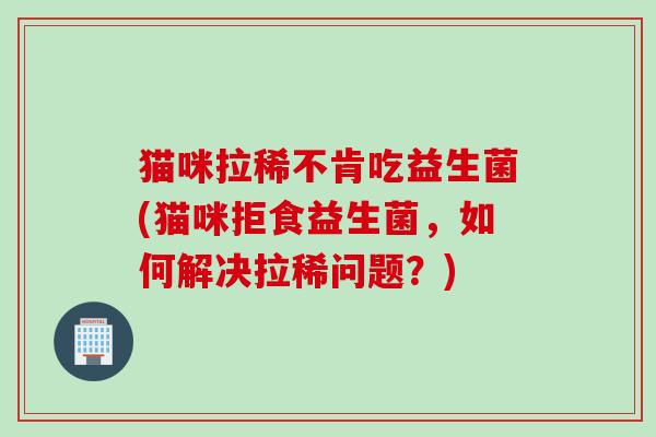 猫咪拉稀不肯吃益生菌(猫咪拒食益生菌，如何解决拉稀问题？)