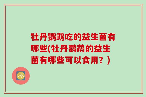 牡丹鹦鹉吃的益生菌有哪些(牡丹鹦鹉的益生菌有哪些可以食用?) 牡丹鹦鹉吃的益生菌有哪些(牡丹鹦鹉的益生菌有哪些可以食用?)