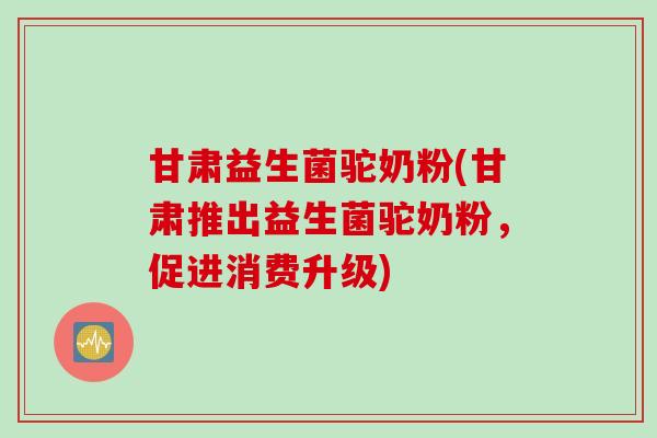 甘肃益生菌驼奶粉(甘肃推出益生菌驼奶粉,促进消费升级) 甘肃益生菌驼奶粉(甘肃推出益生菌驼奶粉,促进消费升级)
