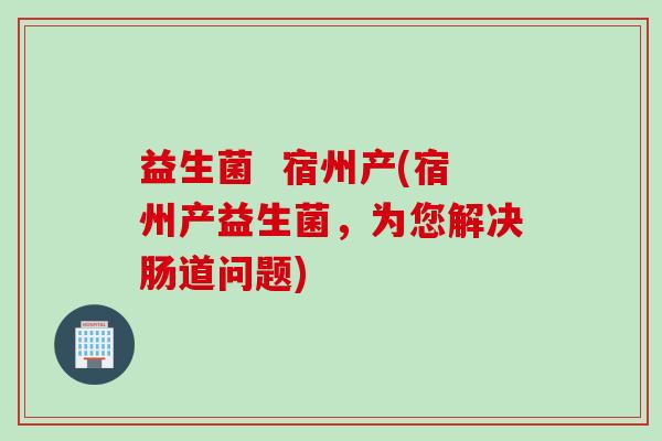 益生菌  宿州产(宿州产益生菌，为您解决肠道问题)