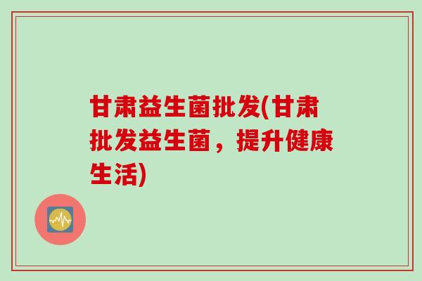甘肃益生菌批发(甘肃批发益生菌,提升健康生活) 甘肃益生菌批发(甘肃批发益生菌,提升健康生活)