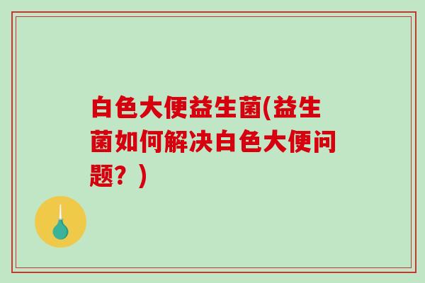 白色大便益生菌(益生菌如何解决白色大便问题？)