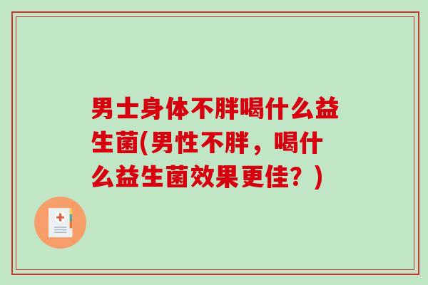 男士身体不胖喝什么益生菌(男性不胖，喝什么益生菌效果更佳？)