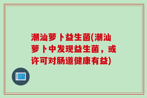 潮汕萝卜益生菌(潮汕萝卜中发现益生菌，或许可对肠道健康有益)