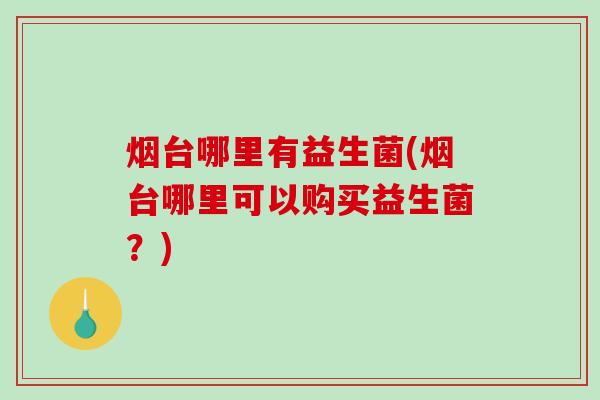 烟台哪里有益生菌(烟台哪里可以购买益生菌?) 烟台哪里有益生菌(烟台哪里可以购买益生菌?)