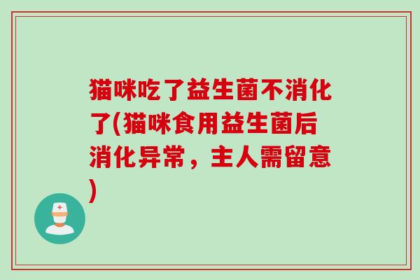 猫咪吃了益生菌不消化了(猫咪食用益生菌后消化异常,主人需留意) 猫咪吃了益生菌不消化了(猫咪食用益生菌后消化异常,主人需留意)