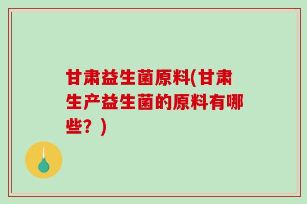 甘肃益生菌原料(甘肃生产益生菌的原料有哪些？)