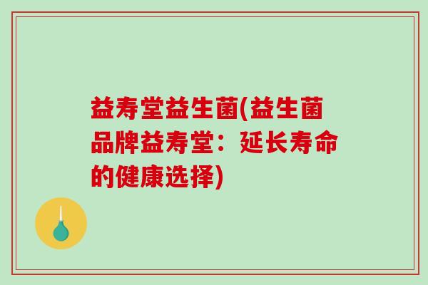 益寿堂益生菌(益生菌品牌益寿堂:延长寿命的健康选择) 益寿堂益生菌(益生菌品牌益寿堂:延长寿命的健康选择)